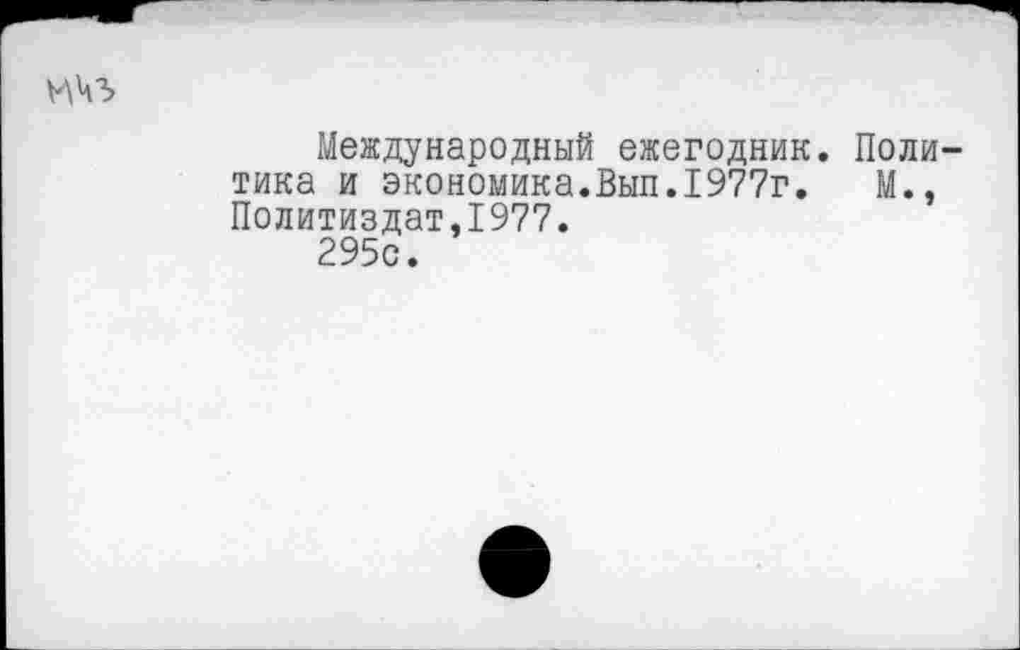 ﻿ичз
Международный ежегодник. Политика и экономика.Вып.1977г.	М.,
Политиздат,1977.
295с.